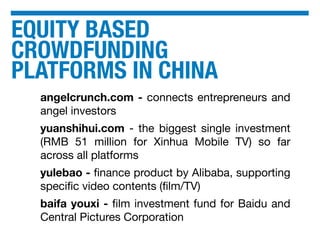 EQUITY BASED
CROWDFUNDING
PLATFORMS IN CHINA
angelcrunch.com - connects entrepreneurs and
angel investors
yuanshihui.com - the biggest single investment
(RMB 51 million for Xinhua Mobile TV) so far
across all platforms
yulebao - ﬁnance product by Alibaba, supporting
speciﬁc video contents (ﬁlm/TV)
baifa youxi - ﬁlm investment fund for Baidu and
Central Pictures Corporation
 