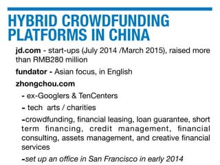 HYBRID CROWDFUNDING
PLATFORMS IN CHINA
jd.com - start-ups (July 2014 /March 2015), raised more
than RMB280 million
fundator - Asian focus, in English
zhongchou.com
- ex-Googlers & TenCenters
- tech arts / charities
-crowdfunding, ﬁnancial leasing, loan guarantee, short
term ﬁnancing, credit management, ﬁnancial
consulting, assets management, and creative ﬁnancial
services
-set up an oﬃce in San Francisco in early 2014
 
