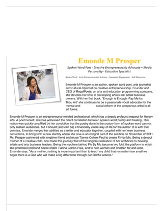 Emonde M Prosper
Spoken Word Poet - Creative Entrepreneurship Advocate – Media
Personality - Education Specialist
Spoken Word - Artist Entrepreneurship Activism - Community Engagement – Self-Expression
Emonde M Prosper is an author, spoken word poet, arts journalist
and cultural diplomat on creative entrepreneurship. Founder and
CEO of RegalPoete, an arts and education programming company,
she devotes her time to developing artists into small business
owners. With her first book, “Enough is Enough: Pay Me for
Thou Art” she continues to be a passionate vocal advocate for the
mental and social reform of the prosperous artist in all
art forms.
Emonde M Prosper is an entrepreneurial-minded professional, which has a deeply profound respect for literary
arts. A poet herself, she has witnessed the direct correlation between spoken word poetry and healing. This
notion was quickly amplified by her conviction that the poetry done in the oratory form of spoken word can not
only sustain audiences, but it should (and can be) a financially viable way of life for the author. It is with that
premise, Emonde merged her abilities as a writer and educator together, coupled with her keen business
convictions, to bring forth a new identity where she now is an integral part of the solution. In November of 2011
Ms. Prosper partnered with longtime friend and muse Tianna Cohen-Paul to create Fly by Mic. Being a devout
mother of a creative child, she made this journey that of the tangible realization of her ambitions to develop
artists and arts business leaders. Being the machine behind Fly By Mic became two fold, the platform in which
she promoted profound poetic orator Tianna Cohen-Paul, and to help woman and children far and wide.
Emonde says, "As a mother, nothing is more important than to teach my child that no matter how small we
begin there is a God who will make a big difference through our faithful actions."
 