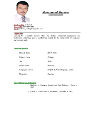 Mohammad Shaheer
Senior Accountant
Saudi Arabia; Al Madinah
Contact NO; 00966597945386
Email: mohamed_shahirprince@yahoo.com
Objective:
Looking for a suitable position where my abilities, educational qualifications and
professional experience can be productively utilized for the achievement of company’s
and personal goals.
Personal profile
Date of Birth : 29-09-1981
Father’s Name : Shaheer
Sex : Male
Marital status : Married
Languages known : English & Native language Arabic.
Nationality : Egyptian
Educational Qualification
 Bachelor of Commerce degree from Tanta University; Egypt in
2003
 ((ICDL)) Degree from Al Khowrzmy University in 2005.
 