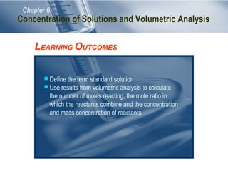 Chapter 6

Concentration of Solutions and Volumetric Analysis

LEARNING OUTCOMES
 Define the term standard solution
 Use results from volumetric analysis to calculate

the number of moles reacting, the mole ratio in
which the reactants combine and the concentration
and mass concentration of reactants

 