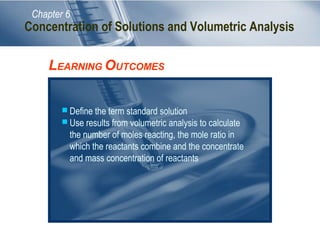 Chapter 6
LEARNING OUTCOMES
 Define the term standard solution
 Use results from volumetric analysis to calculate
the number of moles reacting, the mole ratio in
which the reactants combine and the concentrate
and mass concentration of reactants
Concentration of Solutions and Volumetric Analysis
 