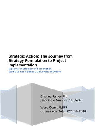 Charles James Pitt
Candidate Number: 1000432
Word Count: 9,877
Submission Date: 12th
Feb 2016
Strategic Action: The Journey from
Strategy Formulation to Project
Implementation
Diploma of Strategy and Innovation
Saïd Business School, University of Oxford
 