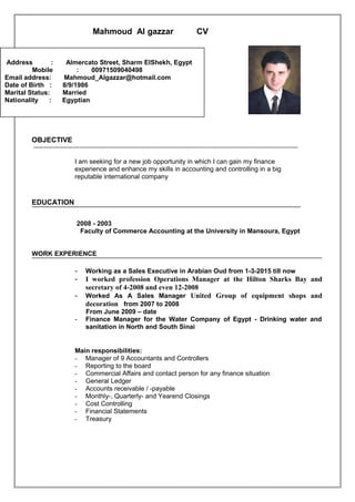 Mahmoud Al gazzar CV
]
OBJECTIVE
----------------------------------------------------------------------------------------------------------------------------------------------------
I am seeking for a new job opportunity in which I can gain my finance
experience and enhance my skills in accounting and controlling in a big
reputable international company
EDUCATION
2003-2008
Faculty of Commerce Accounting at the University in Mansoura, Egypt
WORK EXPERIENCE
- Working as a Sales Executive in Arabian Oud from 1-3-2015 till now
- I worked profession Operations Manager at the Hilton Sharks Bay and
secretary of 4-2008 and even 12-2008
- Worked As A Sales Manager United Group of equipment shops and
decoration from 2007 to 2008
From June 2009 – date
- Finance Manager for the Water Company of Egypt - Drinking water and
sanitation in North and South Sinai
Main responsibilities:
- Manager of 9 Accountants and Controllers
- Reporting to the board
- Commercial Affairs and contact person for any finance situation
- General Ledger
- Accounts receivable / -payable
- Monthly-, Quarterly- and Yearend Closings
- Cost Controlling
- Financial Statements
- Treasury
Address : Almercato Street, Sharm ElShekh, Egypt
Mobile : 00971509040498
Email address: Mahmoud_Algazzar@hotmail.com
Date of Birth : 8/9/1986
Marital Status: Married
Nationality : Egyptian
 