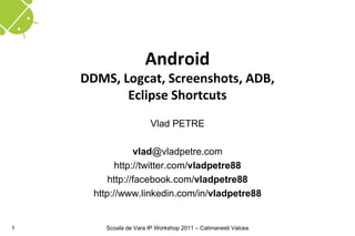 Android
    DDMS, Logcat, Screenshots, ADB,
           Eclipse Shortcuts
                        Vlad PETRE

                 vlad@vladpetre.com
            http://twitter.com/vladpetre88
          http://facebook.com/vladpetre88
      http://www.linkedin.com/in/vladpetre88


1       Scoala de Vara IP Workshop 2011 – Calimanesti Valcea
 