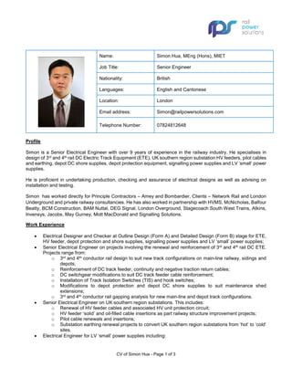 CV of Simon Hua - Page 1 of 3
Name: Simon Hua, MEng (Hons), MIET
Job Title: Senior Engineer
Nationality: British
Languages: English and Cantonese
Location: London
Email address: Simon@railpowersolutions.com
Telephone Number: 07824812648
Profile
Simon is a Senior Electrical Engineer with over 9 years of experience in the railway industry. He specialises in
design of 3rd and 4th rail DC Electric Track Equipment (ETE), UK southern region substation HV feeders, pilot cables
and earthing, depot DC shore supplies, depot protection equipment, signalling power supplies and LV ‘small’ power
supplies.
He is proficient in undertaking production, checking and assurance of electrical designs as well as advising on
installation and testing.
Simon has worked directly for Principle Contractors – Amey and Bombardier, Clients – Network Rail and London
Underground and private railway consultancies. He has also worked in partnership with HVMS, McNicholas, Balfour
Beatty, BCM Construction, BAM Nuttal, DEG Signal, London Overground, Stagecoach South West Trains, Atkins,
Invensys, Jacobs, May Gurney, Mott MacDonald and Signalling Solutions.
Work Experience
• Electrical Designer and Checker at Outline Design (Form A) and Detailed Design (Form B) stage for ETE,
HV feeder, depot protection and shore supplies, signalling power supplies and LV ‘small’ power supplies;
• Senior Electrical Engineer on projects involving the renewal and reinforcement of 3rd and 4th rail DC ETE.
Projects range from:
o 3rd and 4th conductor rail design to suit new track configurations on main-line railway, sidings and
depots;
o Reinforcement of DC track feeder, continuity and negative traction return cables;
o DC switchgear modifications to suit DC track feeder cable reinforcement;
o Installation of Track Isolation Switches (TIS) and hook switches;
o Modifications to depot protection and depot DC shore supplies to suit maintenance shed
extensions;
o 3rd and 4th conductor rail gapping analysis for new main-line and depot track configurations.
• Senior Electrical Engineer on UK southern region substations. This includes:
o Renewal of HV feeder cables and associated HV unit protection circuit;
o HV feeder ‘solid’ and oil-filled cable insertions as part railway structure improvement projects;
o Pilot cable renewals and insertions;
o Substation earthing renewal projects to convert UK southern region substations from ‘hot’ to ‘cold’
sites.
• Electrical Engineer for LV ‘small’ power supplies including:
 
