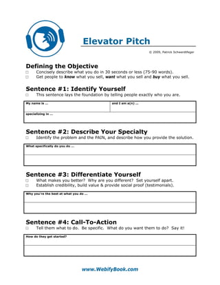 Elevator Pitch
                                                                 © 2009, Patrick Schwerdtfeger




Defining the Objective
□     Concisely describe what you do in 30 seconds or less (75-90 words).
□     Get people to know what you sell, want what you sell and buy what you sell.


Sentence #1: Identify Yourself
□     This sentence lays the foundation by telling people exactly who you are.

My name is …                                  and I am a(n) …


specializing in …




Sentence #2: Describe Your Specialty
□     Identify the problem and the PAIN, and describe how you provide the solution.

What specifically do you do …




Sentence #3: Differentiate Yourself
□     What makes you better? Why are you different? Set yourself apart.
□     Establish credibility, build value & provide social proof (testimonials).

Why you’re the best at what you do …




Sentence #4: Call-To-Action
□     Tell them what to do. Be specific. What do you want them to do? Say it!

How do they get started?




                                www.WebifyBook.com
 