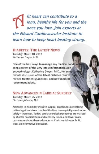 A       fit heart can contribute to a
        long, healthy life for you and the
        ones you love. Join experts at
the Edward Cardiovascular Institute to
learn how to keep heart beating strong.

DIABETES: THE LATEST NEWS
Tuesday, March 18, 2012
Katherine Dwyer, M.D.

One of the best ways to manage any medical condition is to
keep abreast of the very latest information. Join
endocrinologist Katherine Dwyer, M.D., for an up-to-the-
minute discussion of the latest diabetes clinical trials,
revised treatment guidelines, and new medical
recommendations.


NEW ADVANCES IN CARDIAC SURGERY
Tuesday, March 25, 2012
Christine Johnson, M.D.

Advances in minimally invasive surgical procedures are helping
patients get back to active, healthy lives more quickly—and more
safely—than ever. Today, cardiac surgical procedures are marked
by shorter hospital stays and recovery times, and lower costs.
Learn more about these advances as Christine Johnson, M.D.,
leads an informative discussion.
 