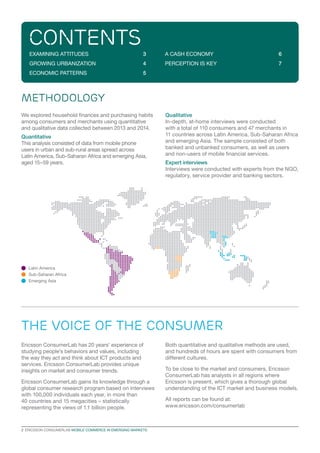 2  ERICSSON CONSUMERLAB MOBILE COMMERCE IN EMERGING MARKETS
We explored household finances and purchasing habits
among consumers and merchants using quantitative
and qualitative data collected between 2013 and 2014.
Quantitative
This analysis consisted of data from mobile phone
users in urban and sub-rural areas spread across
Latin America, Sub-Saharan Africa and emerging Asia,
aged 15–59 years.
Qualitative
In-depth, at-home interviews were conducted
with a total of 110 consumers and 47 merchants in
11 countries across Latin America, Sub-Saharan Africa
and emerging Asia. The sample consisted of both
banked and unbanked consumers, as well as users
and non-users of mobile financial services.
Expert interviews
Interviews were conducted with experts from the NGO,
regulatory, service provider and banking sectors.
METHODOLOGY
contents
EXAMINING ATTITUDES	 3
GROWING URBANIZATION	 4
ECONOMIC PATTERNS	 5
A CASH ECONOMY	 6
PERCEPTION IS KEY	 7
the voice of the consumer
Ericsson ConsumerLab has 20 years’ experience of
studying people’s behaviors and values, including
the way they act and think about ICT products and
services. Ericsson ConsumerLab provides unique
insights on market and consumer trends.
Ericsson ConsumerLab gains its knowledge through a
global consumer research program based on interviews
with 100,000 individuals each year, in more than
40 countries and 15 megacities – statistically
representing the views of 1.1 billion people.
Both quantitative and qualitative methods are used,
and hundreds of hours are spent with consumers from
different cultures.
To be close to the market and consumers, Ericsson
ConsumerLab has analysts in all regions where
Ericsson is present, which gives a thorough global
understanding of the ICT market and business models.
All reports can be found at:
www.ericsson.com/consumerlab
Latin America
Sub-Saharan Africa
Emerging Asia
 