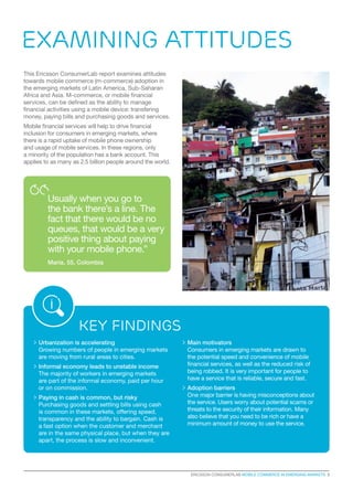 ERICSSON CONSUMERLAB MOBILE COMMERCE IN EMERGING MARKETS 3
>	Urbanization is accelerating
Growing numbers of people in emerging markets
are moving from rural areas to cities.
	Informal economy leads to unstable income
The majority of workers in emerging markets
are part of the informal economy, paid per hour
or on commission.
	Paying in cash is common, but risky
Purchasing goods and settling bills using cash
is common in these markets, offering speed,
transparency and the ability to bargain. Cash is
a fast option when the customer and merchant
are in the same physical place, but when they are
apart, the process is slow and inconvenient.
	Main motivators
Consumers in emerging markets are drawn to
the potential speed and convenience of mobile
financial services, as well as the reduced risk of
being robbed. It is very important for people to
have a service that is reliable, secure and fast.
	Adoption barriers
One major barrier is having misconceptions about
the service. Users worry about potential scams or
threats to the security of their information. Many
also believe that you need to be rich or have a
minimum amount of money to use the service.
Examining attitudes
This Ericsson ConsumerLab report examines attitudes
towards mobile commerce (m-commerce) adoption in
the emerging markets of Latin America, Sub-Saharan
Africa and Asia. M-commerce, or mobile financial
services, can be defined as the ability to manage
financial activities using a mobile device: transfering
money, paying bills and purchasing goods and services.
Mobile financial services will help to drive financial
inclusion for consumers in emerging markets, where
there is a rapid uptake of mobile phone ownership
and usage of mobile services. In these regions, only
a minority of the population has a bank account. This
applies to as many as 2.5 billion people around the world.
Usually when you go to
the bank there’s a line. The
fact that there would be no
queues, that would be a very
positive thing about paying
with your mobile phone.”
Maria, 55, Colombia
Key findings
 