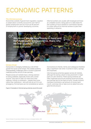 ERICSSON CONSUMERLAB MOBILE COMMERCE IN EMERGING MARKETS  5
Source: Ericsson ConsumerLab, Mobile commerce in emerging markets, 2015
Circles of trust
Consumers in emerging markets buy a lot of their
goods from local corner shops.This creates systemic
interoperability challenges when it comes to payment
methods and the roll out of new services.
People across all markets have a strong aversion
to being indebted, especially those with a lower
income. They tend to take out loans from their
relatives, friends or employers – people they know
rather than institutions – and will only do so if it is an
emergency. Formal loans are not considered an option.
Connections to friends, family and colleagues therefore
play a significant role when it comes to loans, savings
and expenses.
Informal saving schemes appear across all markets,
although the saving culture is less prominent in large
parts of Latin America. These saving schemes are
often organized around pre-existing social structures,
and savings tend to be kept at home. Usually scheme
members contribute a set amount of money each
month, and draw lots or take turns to determine who
gets the full amount.
Figure 3: Examples of informal saving schemes around the world
The informal economy
Economies outside of government regulation, taxation
or observation currently account for over half of
global employment and as much as 90 percent
of employment in poorer developing countries.
Informal workers are usually self-employed and have
an unstable income, being paid on a daily basis for
the number of hours worked or commission earned.
It is often difficult for informal workers to plan their
spending in advance.
We do not always have money in hand and
the shopkeeper is known to us, that’s why
we buy on credit.”
Khadija, 23, Bangladesh
economic patterns
Stokvel, South Africa
Chikola, Kenya
Arisan, Indonesia
Pandeiro, Brazil
Cundina, Mexico
 