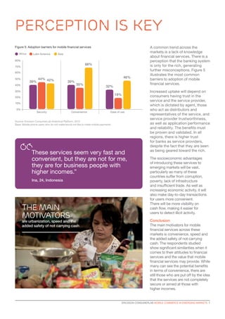 ERICSSON CONSUMERLAB MOBILE COMMERCE IN EMERGING MARKETS 7
A common trend across the
markets is a lack of knowledge
about financial services. There is a
perception that the banking system
is only for the rich, generating
further misconceptions. Figure 5
illustrates the most common
barriers to adoption of mobile
financial services.
Increased uptake will depend on
consumers having trust in the
service and the service provider,
which is dictated by agent, those
who act as distributors and
representatives of the service, and
service provider trustworthiness,
as well as application performance
and reliability. The benefits must
be proven and validated. In all
regions, there is higher trust
for banks as service providers,
despite the fact that they are seen
as being geared toward the rich.
The socioeconomic advantages
of introducing these services to
emerging markets will be vast,
particularly as many of these
countries suffer from corruption,
poverty, lack of infrastructure
and insufficient trade. As well as
increasing economic activity, it will
also make day-to-day transactions
for users more convenient.
There will be more visibility on
cash flow, making it easier for
users to detect illicit activity.
Conclusion
The main motivators for mobile
financial services across these
markets is convenience, speed and
the added safety of not carrying
cash. The respondents studied
show significant similarities when it
comes to their attitudes to financial
services and the value that mobile
financial services may provide. While
many can see the potential benefits
in terms of convenience, there are
still those who are put off by the idea
that the services are not completely
secure or aimed at those with
higher incomes.
perception is key
These services seem very fast and
convenient, but they are not for me,
they are for business people with
higher incomes.”
Ina, 24, Indonesia
Africa
0%
Ease of useSecurity Convenience
80%
70%
60%
50%
40%
30%
20%
10%
Source: Ericsson ConsumerLab Analytical Platform, 2013
Base: Mobile phone users who do not make/would not like to make mobile payments
Figure 5: Adoption barriers for mobile financial services
Latin America Asia
39%
44% 46%
42% 39%
35%
32%
18%
68%
The main
motivators
are urbanization, speed and the
added safety of not carrying cash
 