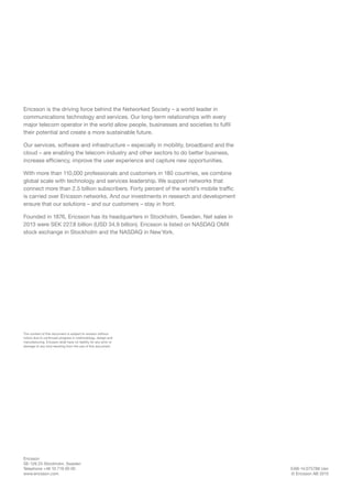 EAB-14:075788 Uen
© Ericsson AB 2015
Ericsson
SE-126 25 Stockholm, Sweden
Telephone +46 10 719 00 00
www.ericsson.com
Ericsson is the driving force behind the Networked Society – a world leader in
communications technology and services. Our long-term relationships with every
major telecom operator in the world allow people, businesses and societies to fulfil
their potential and create a more sustainable future.
Our services, software and infrastructure – especially in mobility, broadband and the
cloud – are enabling the telecom industry and other sectors to do better business,
increase efficiency, improve the user experience and capture new opportunities.
With more than 110,000 professionals and customers in 180 countries, we combine
global scale with technology and services leadership. We support networks that
connect more than 2.5 billion subscribers. Forty percent of the world’s mobile traffic
is carried over Ericsson networks. And our investments in research and development
ensure that our solutions – and our customers – stay in front.   
Founded in 1876, Ericsson has its headquarters in Stockholm, Sweden. Net sales in
2013 were SEK 227.8 billion (USD 34.9 billion). Ericsson is listed on NASDAQ OMX
stock exchange in Stockholm and the NASDAQ in NewYork.
The content of this document is subject to revision without
notice due to continued progress in methodology, design and
manufacturing. Ericsson shall have no liability for any error or
damage of any kind resulting from the use of this document.
 