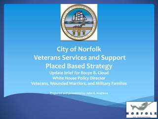 City of Norfolk
Veterans Services and Support
Placed Based Strategy
Update brief for Rosye B. Cloud
White House Policy Director
Veterans, Wounded Warriors, and Military Families
Prepared and presented by John S. Andrews
 