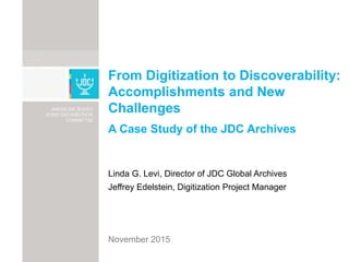 From Digitization to Discoverability:
Accomplishments and New
Challenges
A Case Study of the JDC Archives
Linda G. Levi, Director of JDC Global Archives
Jeffrey Edelstein, Digitization Project Manager
November 2015
 