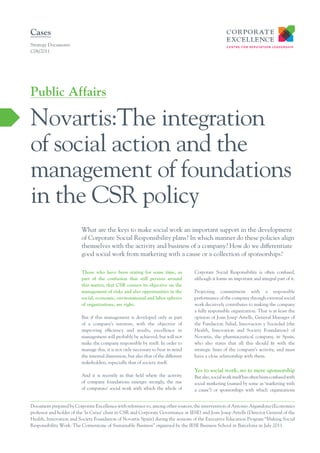 Cases
Strategy Documents
C06/2011




Public Affairs

Novartis:The integration
of social action and the
management of foundations
in the CSR policy
                         What are the keys to make social work an important support in the development
                         of Corporate Social Responsibility plans? In which manner do these policies align
                         themselves with the activity and business of a company? How do we differentiate
                         good social work from marketing with a cause or a collection of sponsorships?

                         Those who have been stating for some time, as            Corporate Social Responsibility is often confused,
                         part of the confusion that still persists around         although it forms an important and integral part of it.
                         this matter, that CSR centers its objective on the
                         management of risks and also opportunities in the        Projecting commitment with a responsible
                         social, economic, environmental and labor spheres        performance of the company through external social
                         of organizations, are right.                             work decisively contributes to making the company
                                                                                  a fully responsible organization. That is at least the
                         But if this management is developed only as part         opinion of Joan Josep Artells, General Manager of
                         of a company’s interests, with the objective of          the Fundacion Salud, Innovacion y Sociedad (the
                         improving efficiency and results, excellence in          Health, Innovation and Society Foundation) of
                         management will probably be achieved, but will not       Novartis, the pharmaceutical company, in Spain,
                         make the company responsible by itself. In order to      who also states that all this should fit with the
                         manage this, it is not only necessary to bear in mind    strategic lines of the company’s activity, and must
                         the internal dimension, but also that of the different   have a close relationship with them.
                         stakeholders, especially that of society itself.
                                                                                  Yes to social work, no to mere sponsorship
                         And it is recently in that field where the activity      But also, social work itself has often been confused with
                         of company foundations emerges strongly, the rise        social marketing (named by some as ‘marketing with
                         of companies’ social work with which the whole of        a cause’) or sponsorships with which organizations


Document prepared by Corporate Excellence with reference to, among other sources, the intervention of Antonio Argandona (Economics
professor and holder of the ‘la Caixa’ chair in CSR and Corporate Governance at IESE) and Joan Josep Artells (Director General of the
Health, Innovation and Society Foundation of Novartis Spain) during the sessions of the Executive Education Program “Making Social
Responsibility Work: The Cornerstone of Sustainable Business” organized by the IESE Business School in Barcelona in July 2011.
 