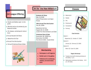 Art for the New Millenium                                  Classes

Art League Offering
                                        Students Art Show                          Watercolors
                                        May 10,2008                                Pastels
                                        Award Presentation and Open
                                        House                                      Oils
Studio and Gallery open to the
                                        34th Annual Fine Arts Auction              Drawing and
public
                                        July 26, 2008                              Composition
 Monthly lecture & exhibits by pro-
fessional artists                       Waterfront Art Fair                        Framing
                                        August 2& 13, 2008
 Art classes, workshops & instruc-      Juried Fine Arts Exhibition and Sale
tions                                                                                            Class Schedule
                                        Christmas Show & Sale
Annual Student Art Show                 November 28, 2008 thru                 Session I

Waterfront Art Fair                     December 23,2008                          September 22– October 27, 2008
                                        fine Arts & Crafts– Guest Artist
Annual Fine Arts Auction                                                       Session II

                                                                                   January 19– February 23, 2009
Annual Christmas Show & Sale
                                                                               Session III

                                                                                   March 16– April 23, 2009
                                                 Membership
                                              Participate in all Programs                    Regular Workshops

                                              Exhibit work in the gallery          Tuesday evening life drawing workshop at
                                                                                   the Gallery, 7 p.m.
                                              Preference for workshops,
                                              classes, and demonstra-              Wednesday workshop at the Gallery, 12-4
                                                                                   p.m. All media.
                                              tions
 