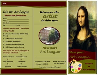 YCM




Join the Art League                             Discover the
  Membership Application
Name: _____________________________
                                                     artist
Address: ___________________________              inside you
City: State: _________________________
Zip: ______________Phone: ___________

Dues are payable June 1 for the year
ending May 31.
$5 Junior Membership (Middle /High
School)
$24 Individual Membership

$30 Family Membership

$50 Contributing Membership

$100 Supporting Membership
                                                    New port
                                                Art League
How would you like to participate in
art league activities?                                                                   New port
      
Gallery volunteer   Committee work                                                       Art League
      
Class instructor      Workshops          240 America’s Cup Drive   Phone: 401.555.2730
                               Newport, RI 02040        Fax: 401.555.2732             Studio
   Exhibiting        Board member
                                                Internet: www.emcp.net/Newport                       &
                                                                                                Art Gallery
 