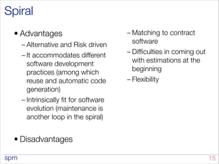 spm
Spiral
• Advantages
– Alternative and Risk driven
– It accommodates different
software development
practices (among which
reuse and automatic code
generation)
– Intrinsically fit for software
evolution (maintenance is
another loop in the spiral)
• Disadvantages
– Matching to contract
software
– Difficulties in coming out
with estimations at the
beginning
– Flexibility
!15
 
