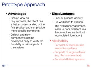 spm
Prototype Approach
• Advantages
– Shared view on
requirements: the client has
a better understanding of the
final product and can provide
more specific comments.
– Difficult and risky
components can be
developed early to verify the
feasibility of critical parts of
the system
!
• Disadvantages
– Lack of process visibility
– Re-work (and frustration)
– The evolutionary approach
leads to poor architectures
(because they are built with
incomplete information)
• Applicability
– For small or medium-size
interactive systems
– For parts of large systems
(e.g. the user interface)
– For short-lifetime systems
!18
 