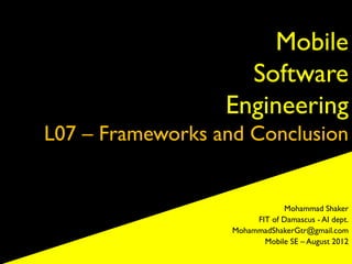 Mobile
                    Software
                  Engineering
L07 – Frameworks and Conclusion


                               Mohammad Shaker
                        FIT of Damascus - AI dept.
                   MohammadShakerGtr@gmail.com
                          Mobile SE – August 2012
 