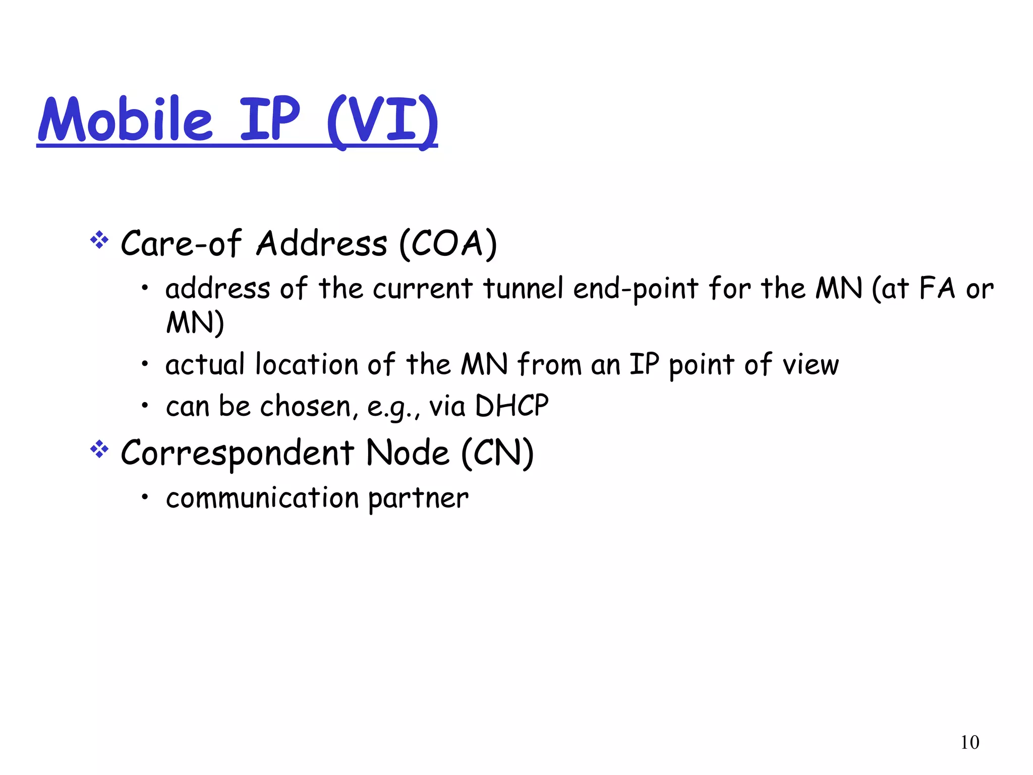 10
Mobile IP (VI)
 Care-of Address (COA)
• address of the current tunnel end-point for the MN (at FA or
MN)
• actual location of the MN from an IP point of view
• can be chosen, e.g., via DHCP
 Correspondent Node (CN)
• communication partner
 
