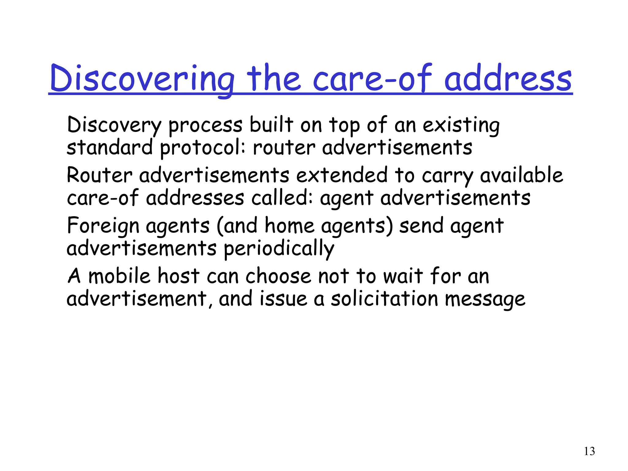 13
Discovering the care-of address
Discovery process built on top of an existing
standard protocol: router advertisements
Router advertisements extended to carry available
care-of addresses called: agent advertisements
Foreign agents (and home agents) send agent
advertisements periodically
A mobile host can choose not to wait for an
advertisement, and issue a solicitation message
 