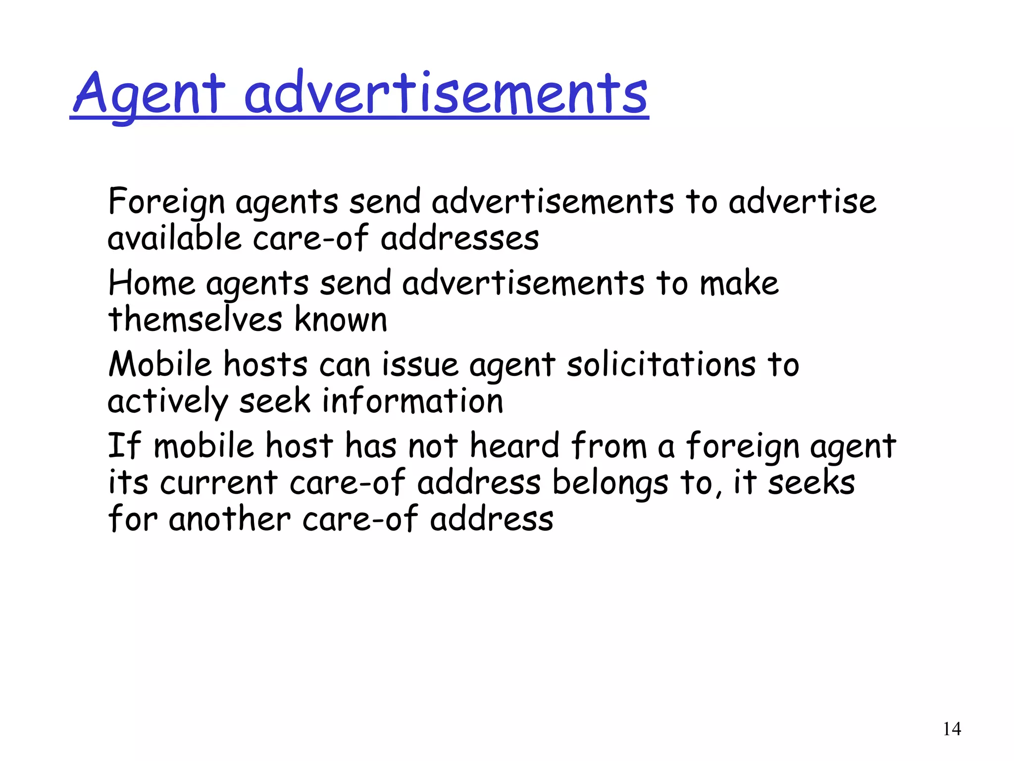 14
Agent advertisements
Foreign agents send advertisements to advertise
available care-of addresses
Home agents send advertisements to make
themselves known
Mobile hosts can issue agent solicitations to
actively seek information
If mobile host has not heard from a foreign agent
its current care-of address belongs to, it seeks
for another care-of address
 