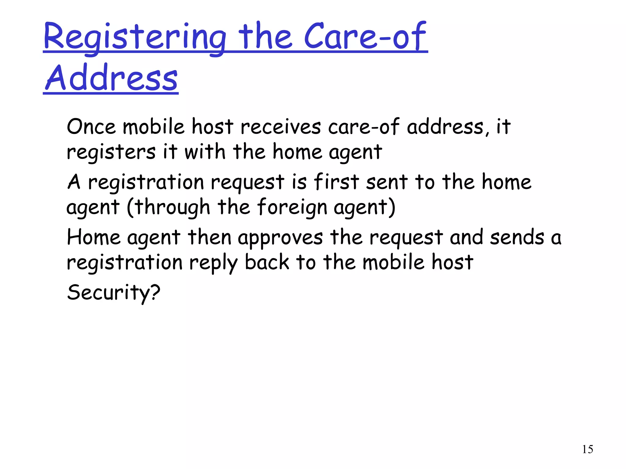 15
Registering the Care-of
Address
Once mobile host receives care-of address, it
registers it with the home agent
A registration request is first sent to the home
agent (through the foreign agent)
Home agent then approves the request and sends a
registration reply back to the mobile host
Security?
 