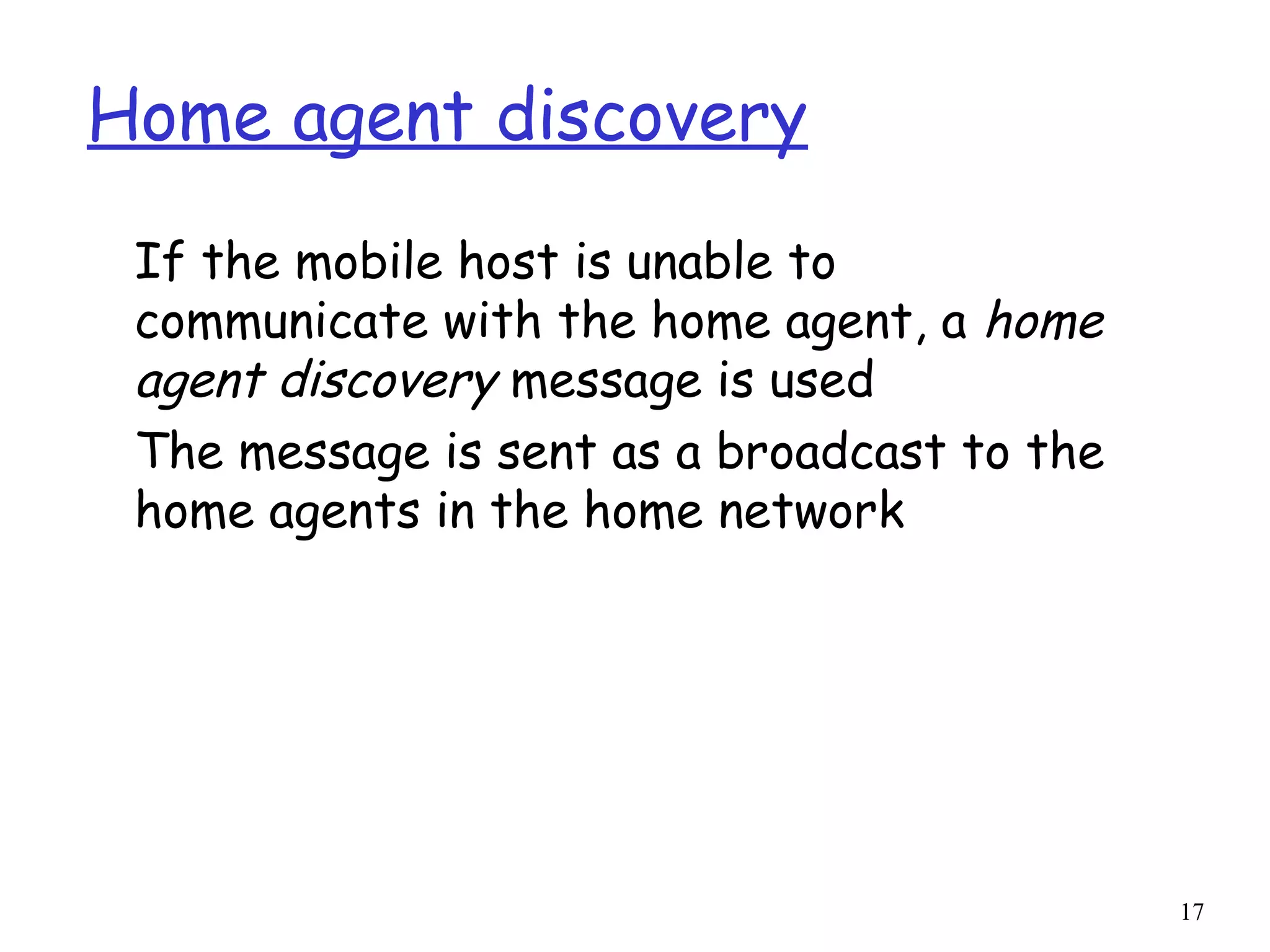 17
Home agent discovery
If the mobile host is unable to
communicate with the home agent, a home
agent discovery message is used
The message is sent as a broadcast to the
home agents in the home network
 