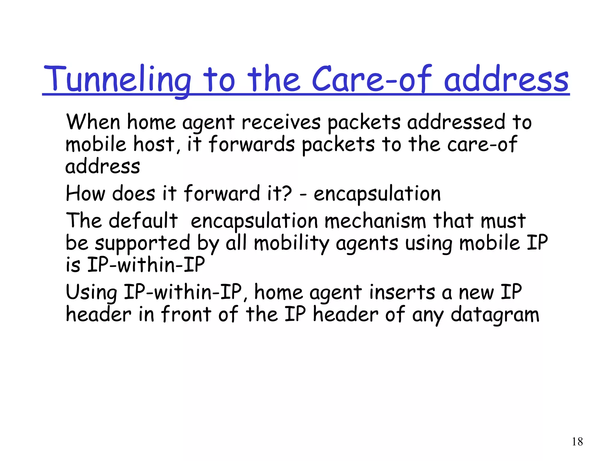 18
Tunneling to the Care-of address
When home agent receives packets addressed to
mobile host, it forwards packets to the care-of
address
How does it forward it? - encapsulation
The default encapsulation mechanism that must
be supported by all mobility agents using mobile IP
is IP-within-IP
Using IP-within-IP, home agent inserts a new IP
header in front of the IP header of any datagram
 