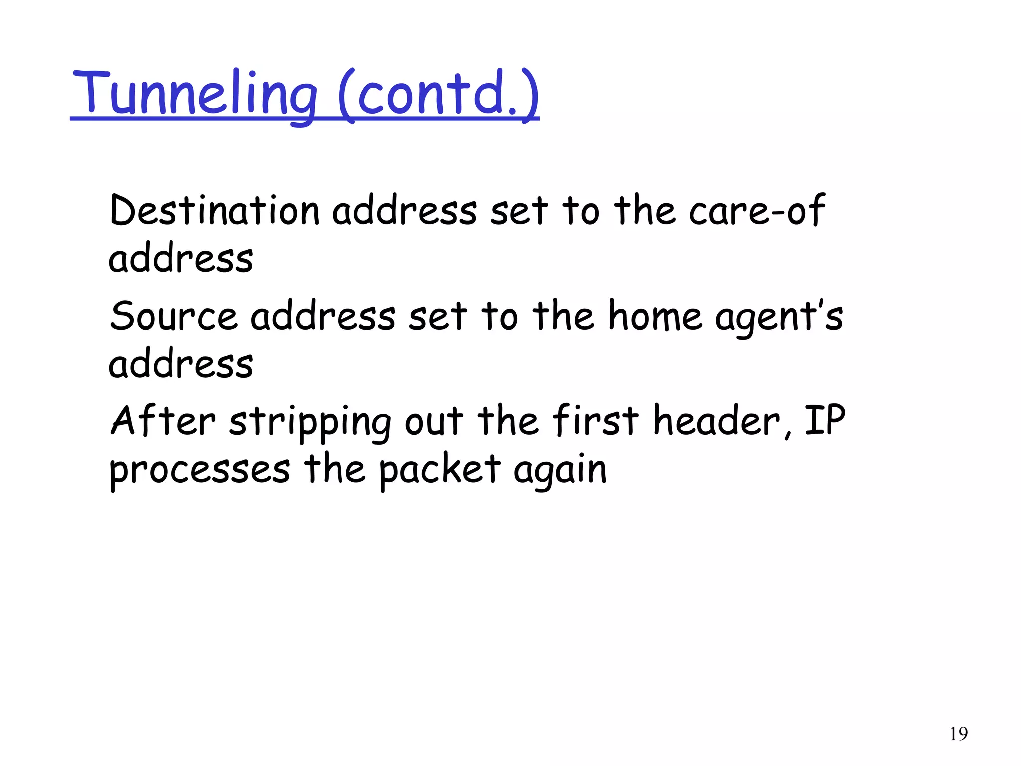 19
Tunneling (contd.)
Destination address set to the care-of
address
Source address set to the home agent’s
address
After stripping out the first header, IP
processes the packet again
 