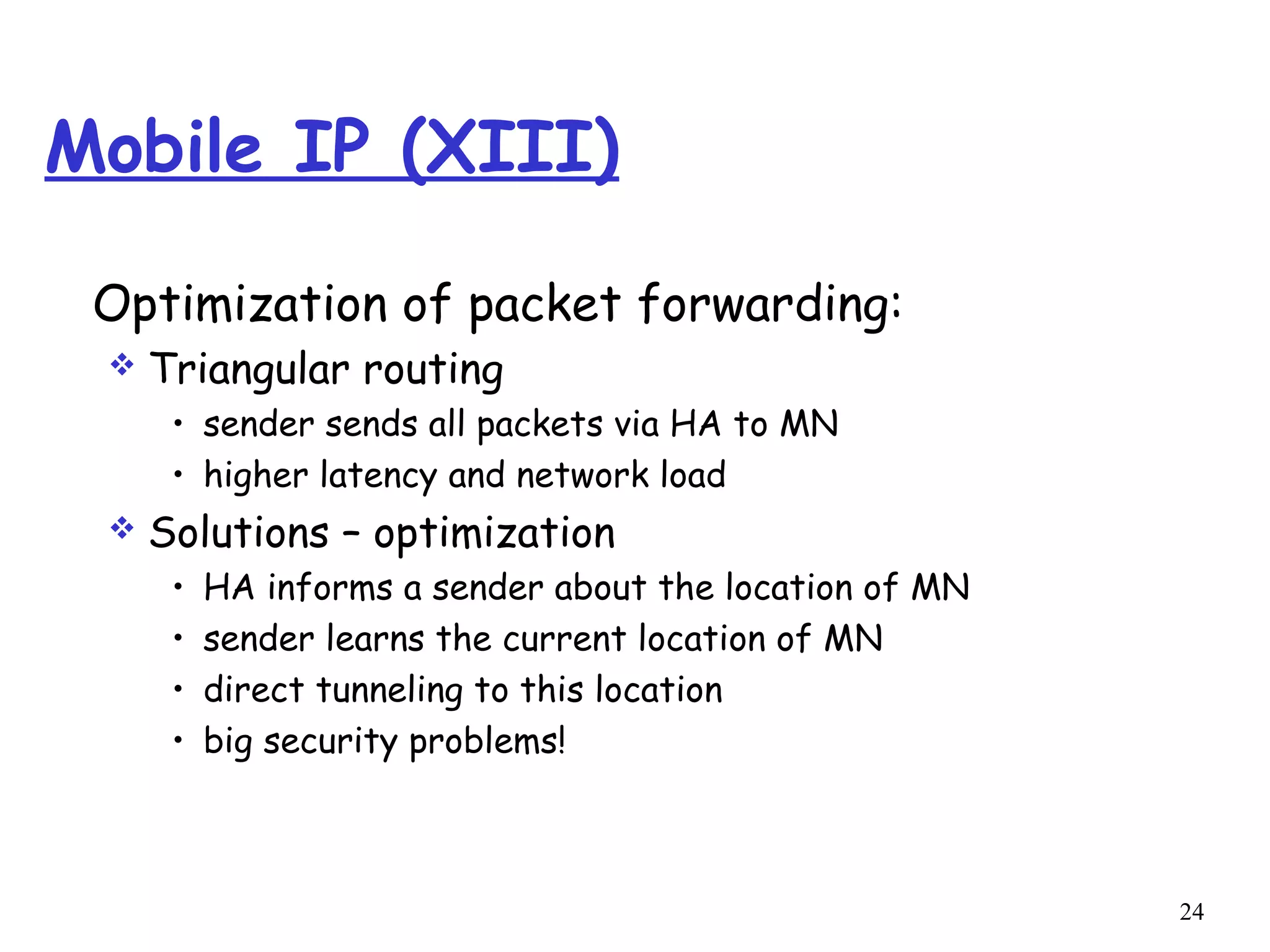 24
Mobile IP (XIII)
Optimization of packet forwarding:
 Triangular routing
• sender sends all packets via HA to MN
• higher latency and network load
 Solutions – optimization
• HA informs a sender about the location of MN
• sender learns the current location of MN
• direct tunneling to this location
• big security problems!
 
