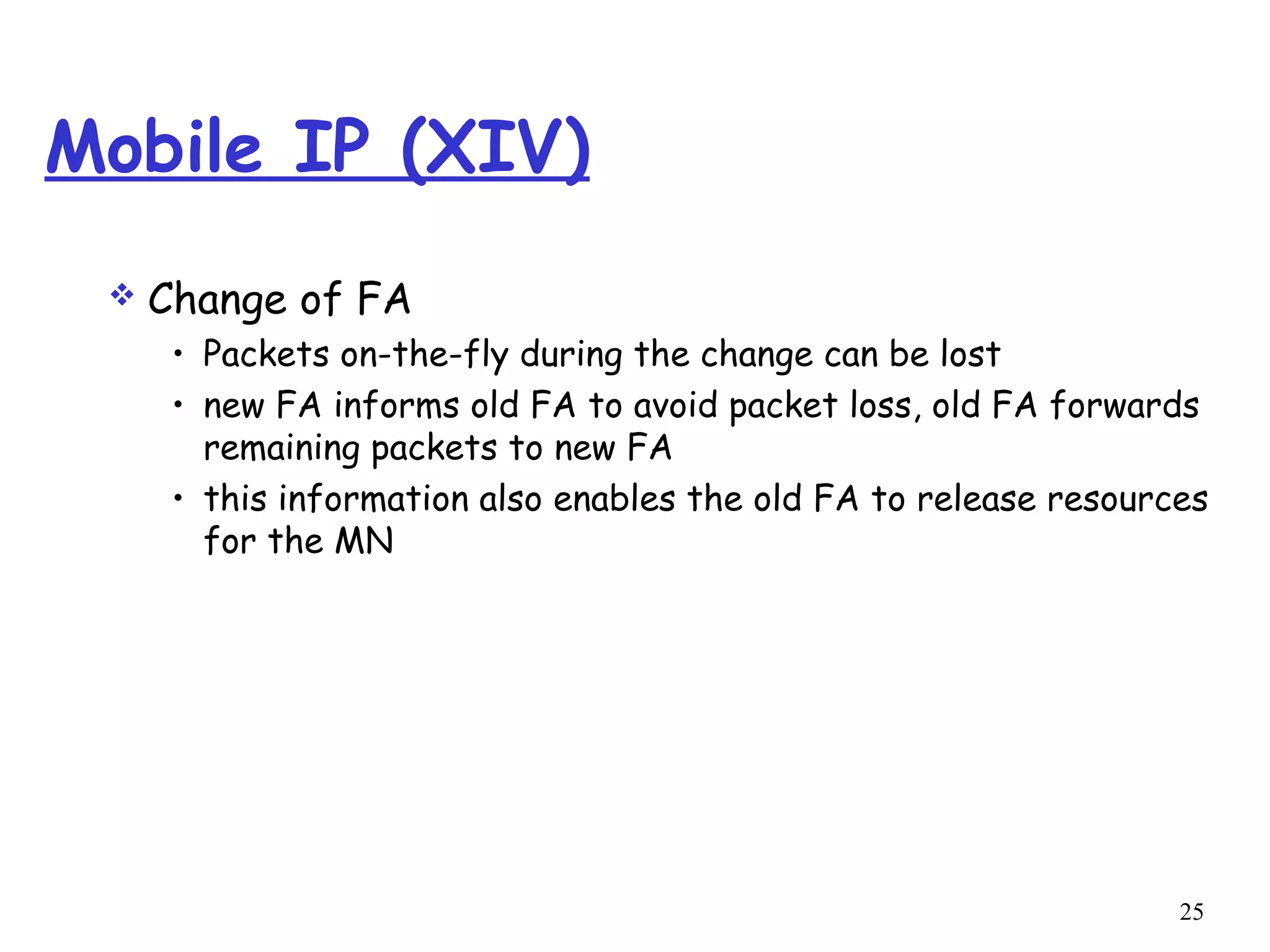 25
Mobile IP (XIV)
 Change of FA
• Packets on-the-fly during the change can be lost
• new FA informs old FA to avoid packet loss, old FA forwards
remaining packets to new FA
• this information also enables the old FA to release resources
for the MN
 