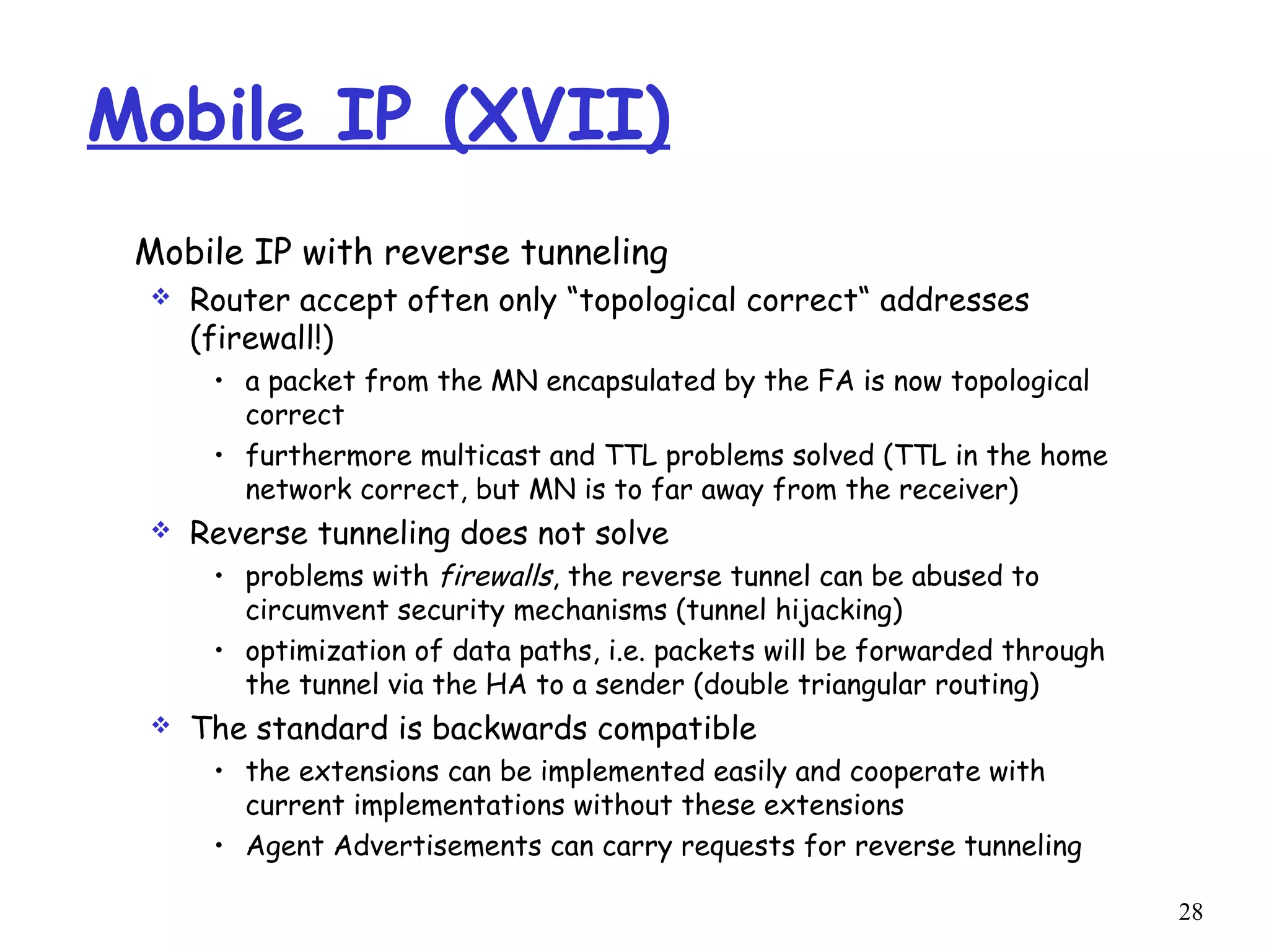 28
Mobile IP (XVII)
Mobile IP with reverse tunneling
 Router accept often only “topological correct“ addresses
(firewall!)
• a packet from the MN encapsulated by the FA is now topological
correct
• furthermore multicast and TTL problems solved (TTL in the home
network correct, but MN is to far away from the receiver)
 Reverse tunneling does not solve
• problems with firewalls, the reverse tunnel can be abused to
circumvent security mechanisms (tunnel hijacking)
• optimization of data paths, i.e. packets will be forwarded through
the tunnel via the HA to a sender (double triangular routing)
 The standard is backwards compatible
• the extensions can be implemented easily and cooperate with
current implementations without these extensions
• Agent Advertisements can carry requests for reverse tunneling
 