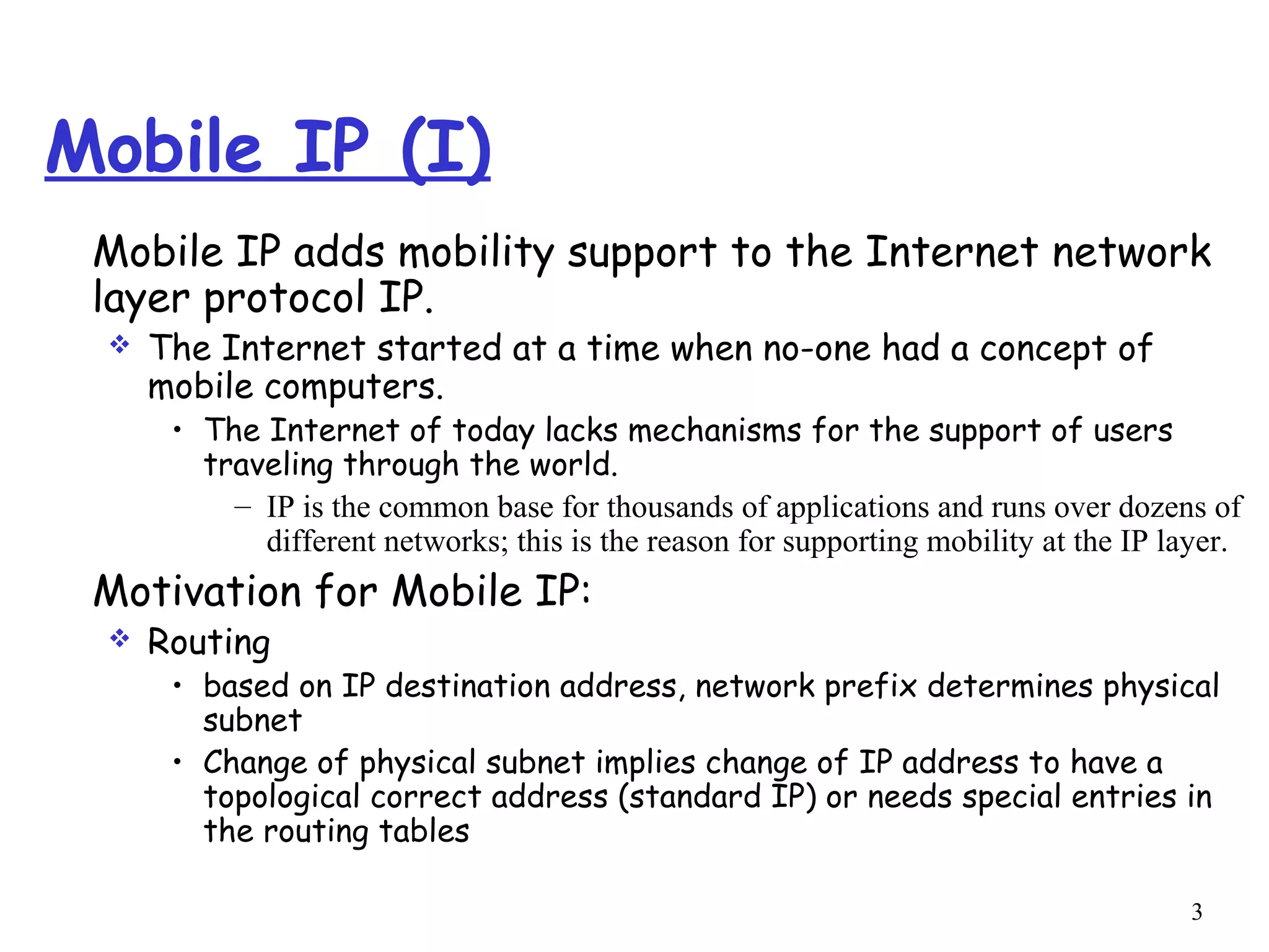 3
Mobile IP (I)
Mobile IP adds mobility support to the Internet network
layer protocol IP.
 The Internet started at a time when no-one had a concept of
mobile computers.
• The Internet of today lacks mechanisms for the support of users
traveling through the world.
– IP is the common base for thousands of applications and runs over dozens of
different networks; this is the reason for supporting mobility at the IP layer.
Motivation for Mobile IP:
 Routing
• based on IP destination address, network prefix determines physical
subnet
• Change of physical subnet implies change of IP address to have a
topological correct address (standard IP) or needs special entries in
the routing tables
 