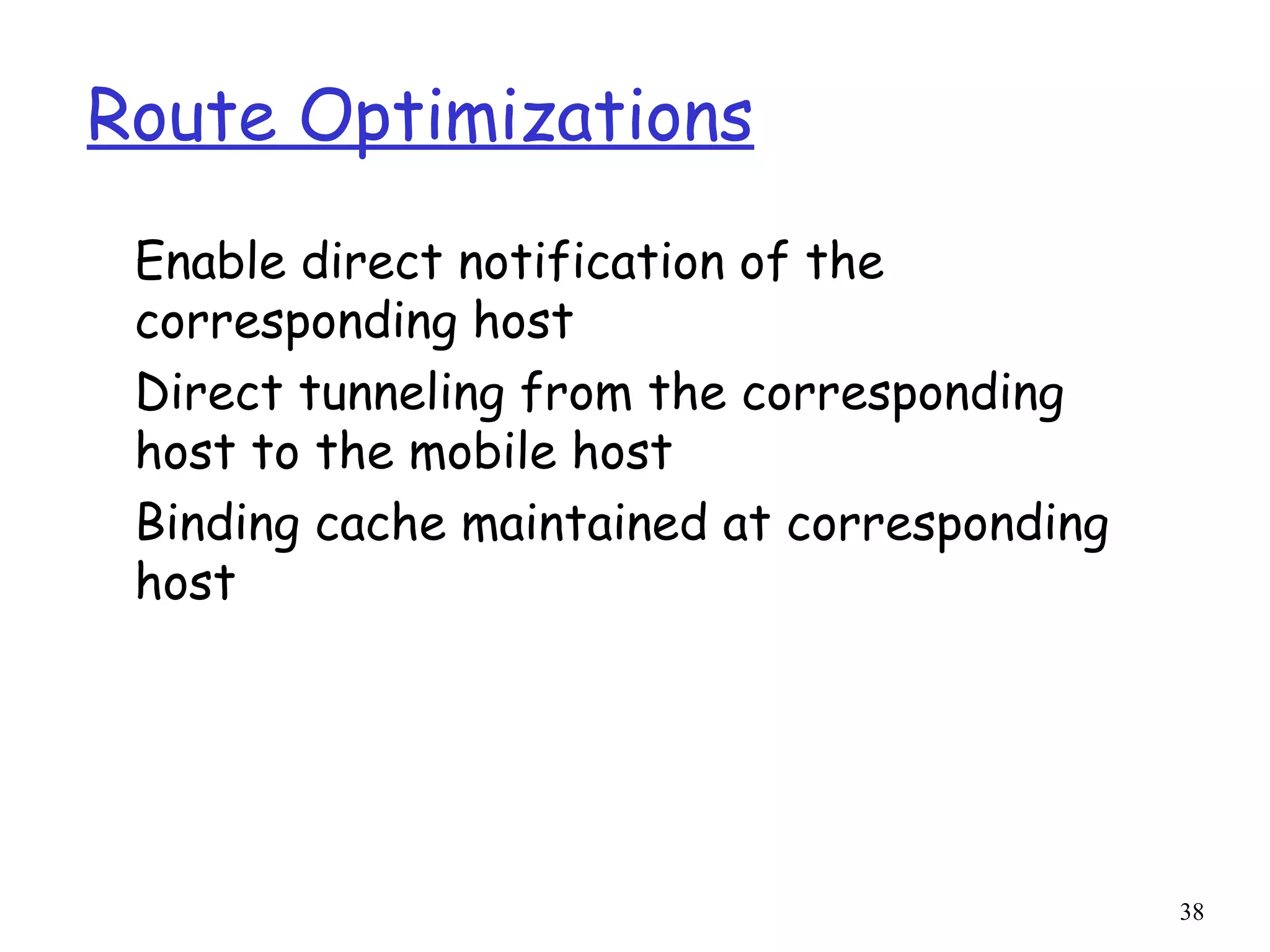 38
Route Optimizations
Enable direct notification of the
corresponding host
Direct tunneling from the corresponding
host to the mobile host
Binding cache maintained at corresponding
host
 