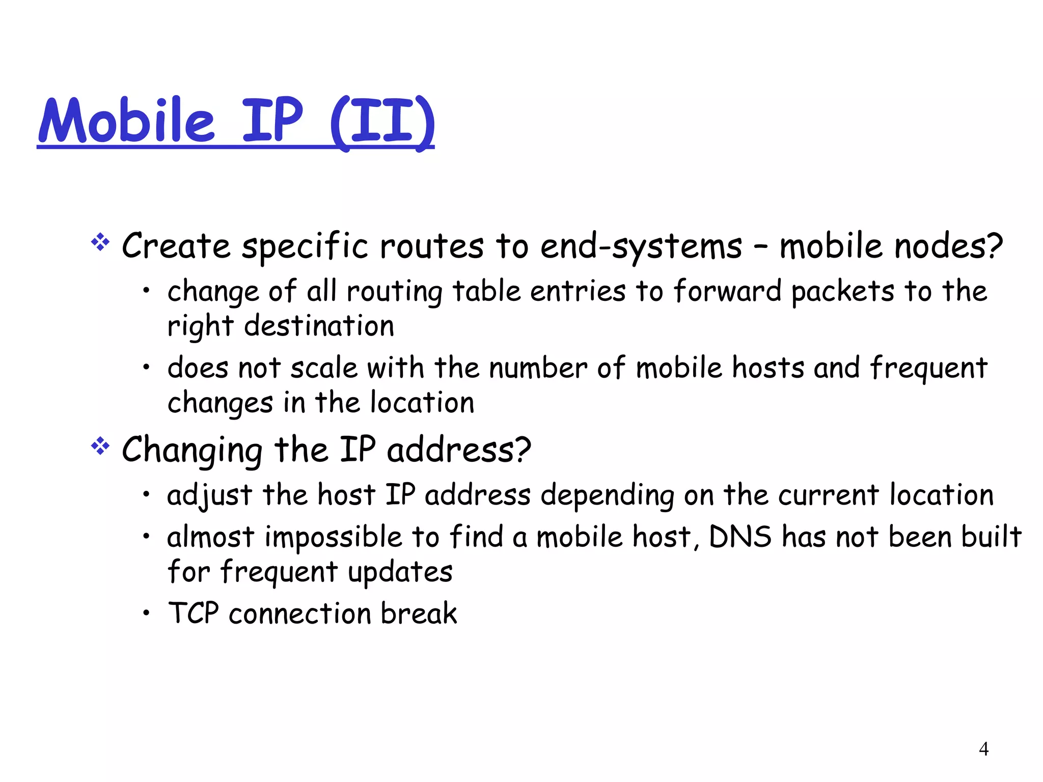 4
Mobile IP (II)
 Create specific routes to end-systems – mobile nodes?
• change of all routing table entries to forward packets to the
right destination
• does not scale with the number of mobile hosts and frequent
changes in the location
 Changing the IP address?
• adjust the host IP address depending on the current location
• almost impossible to find a mobile host, DNS has not been built
for frequent updates
• TCP connection break
 