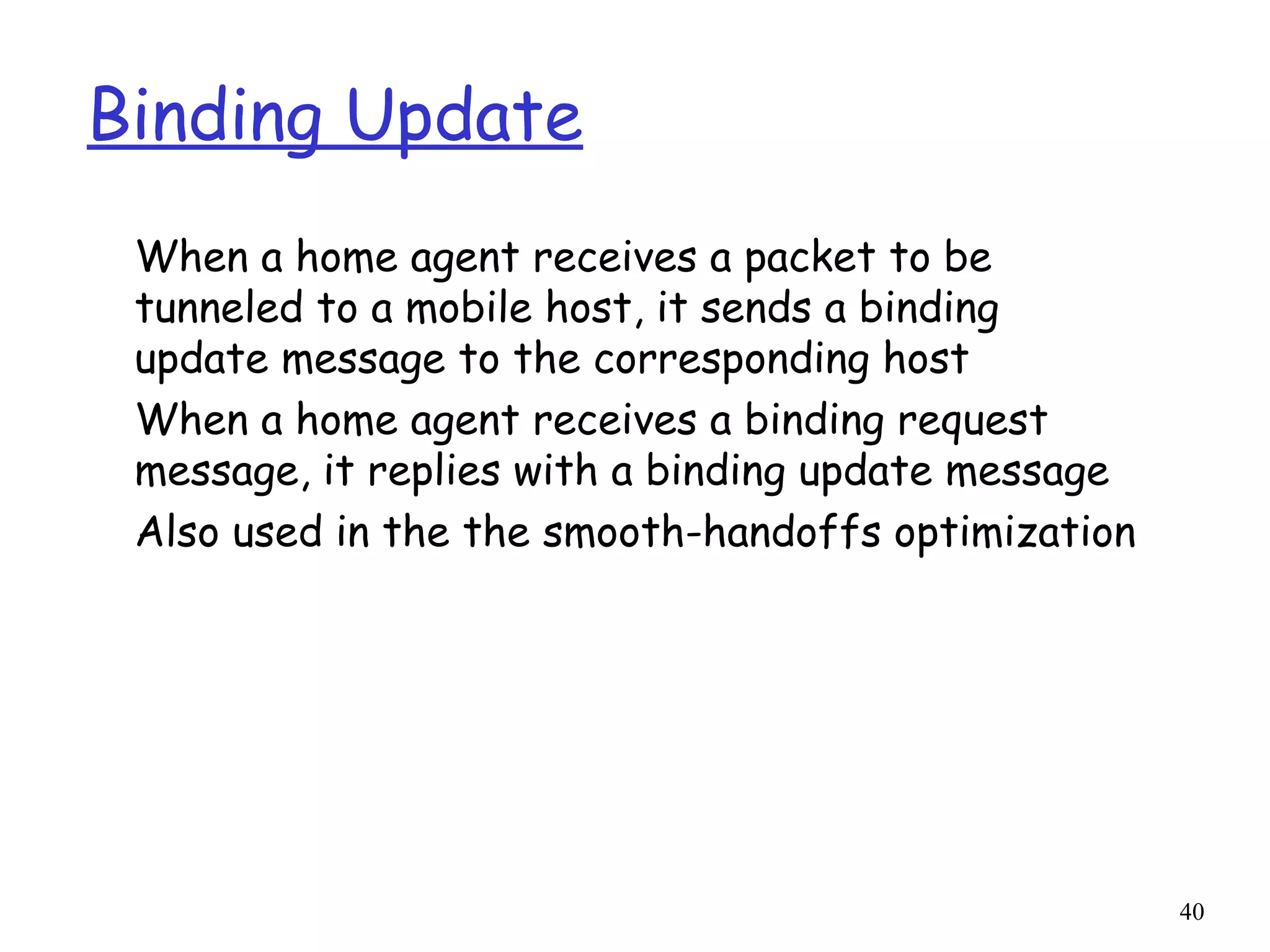 40
Binding Update
When a home agent receives a packet to be
tunneled to a mobile host, it sends a binding
update message to the corresponding host
When a home agent receives a binding request
message, it replies with a binding update message
Also used in the the smooth-handoffs optimization
 