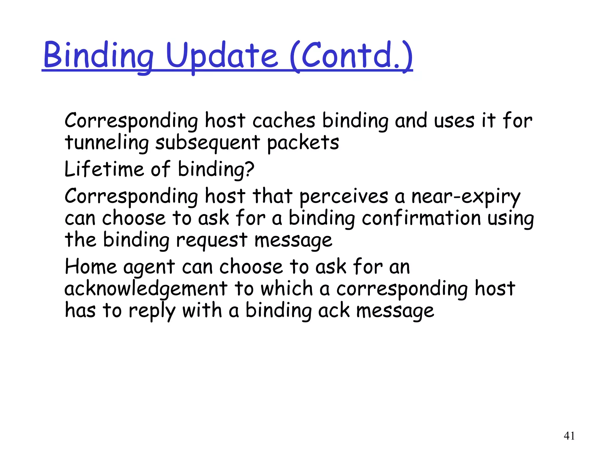 41
Binding Update (Contd.)
Corresponding host caches binding and uses it for
tunneling subsequent packets
Lifetime of binding?
Corresponding host that perceives a near-expiry
can choose to ask for a binding confirmation using
the binding request message
Home agent can choose to ask for an
acknowledgement to which a corresponding host
has to reply with a binding ack message
 