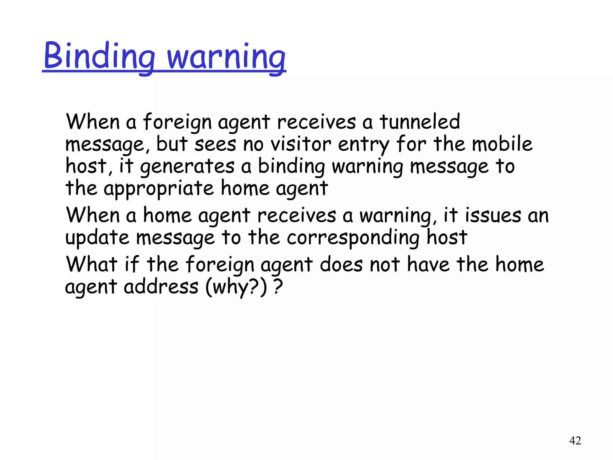 42
Binding warning
When a foreign agent receives a tunneled
message, but sees no visitor entry for the mobile
host, it generates a binding warning message to
the appropriate home agent
When a home agent receives a warning, it issues an
update message to the corresponding host
What if the foreign agent does not have the home
agent address (why?) ?
 