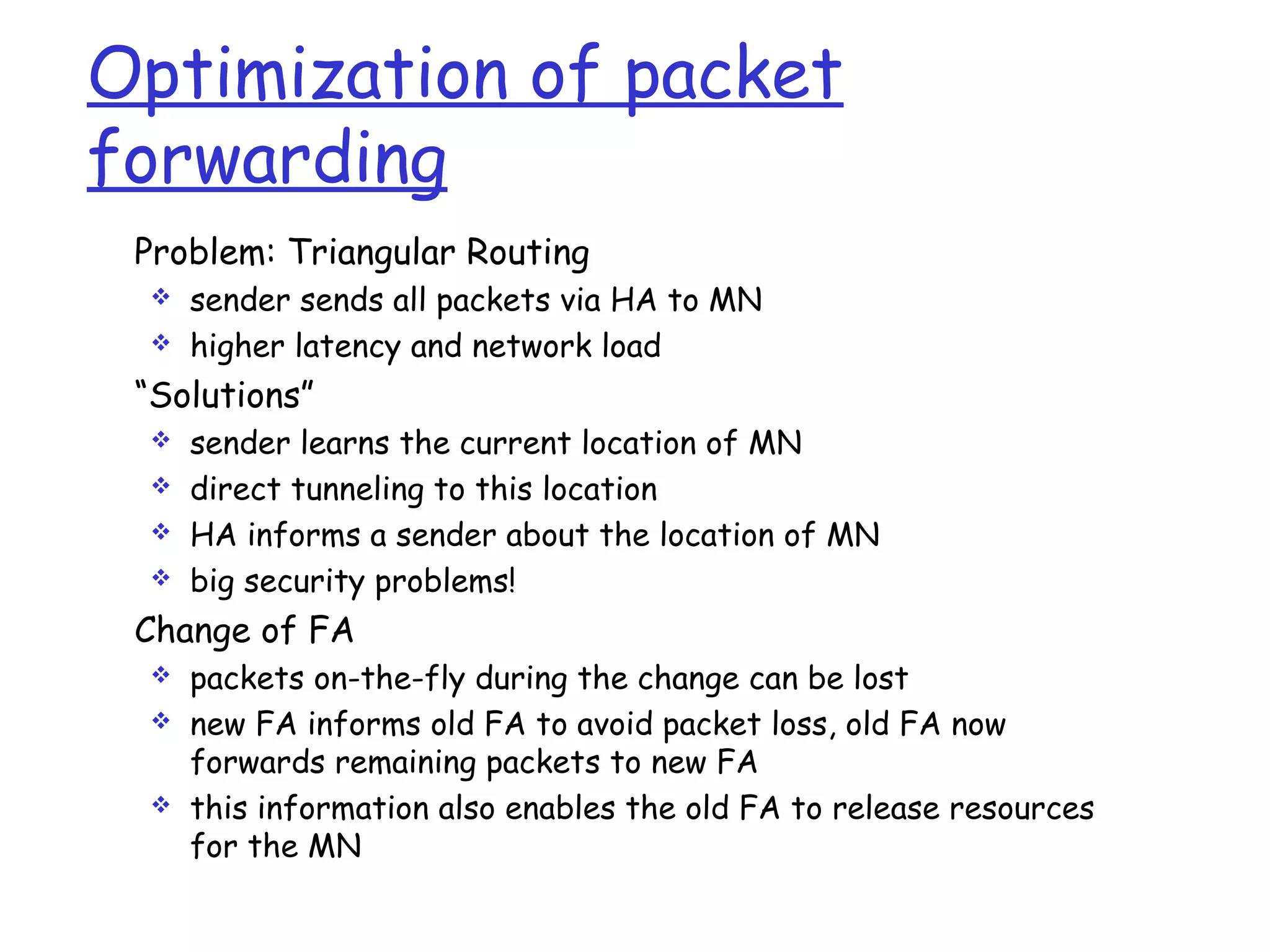 Optimization of packet
forwarding
Problem: Triangular Routing
 sender sends all packets via HA to MN
 higher latency and network load
“Solutions”
 sender learns the current location of MN
 direct tunneling to this location
 HA informs a sender about the location of MN
 big security problems!
Change of FA
 packets on-the-fly during the change can be lost
 new FA informs old FA to avoid packet loss, old FA now
forwards remaining packets to new FA
 this information also enables the old FA to release resources
for the MN
 