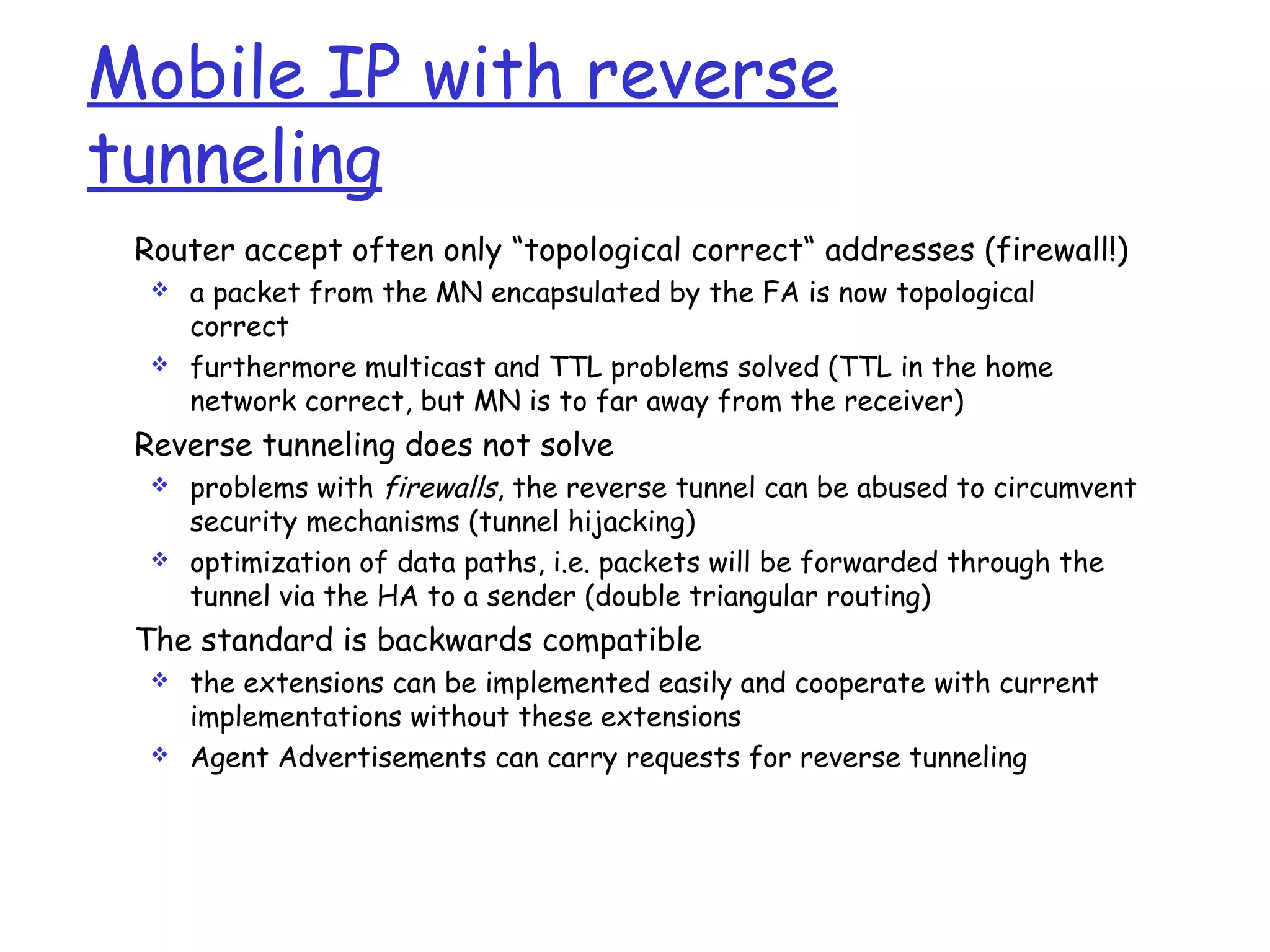 Mobile IP with reverse
tunneling
Router accept often only “topological correct“ addresses (firewall!)
 a packet from the MN encapsulated by the FA is now topological
correct
 furthermore multicast and TTL problems solved (TTL in the home
network correct, but MN is to far away from the receiver)
Reverse tunneling does not solve
 problems with firewalls, the reverse tunnel can be abused to circumvent
security mechanisms (tunnel hijacking)
 optimization of data paths, i.e. packets will be forwarded through the
tunnel via the HA to a sender (double triangular routing)
The standard is backwards compatible
 the extensions can be implemented easily and cooperate with current
implementations without these extensions
 Agent Advertisements can carry requests for reverse tunneling
 