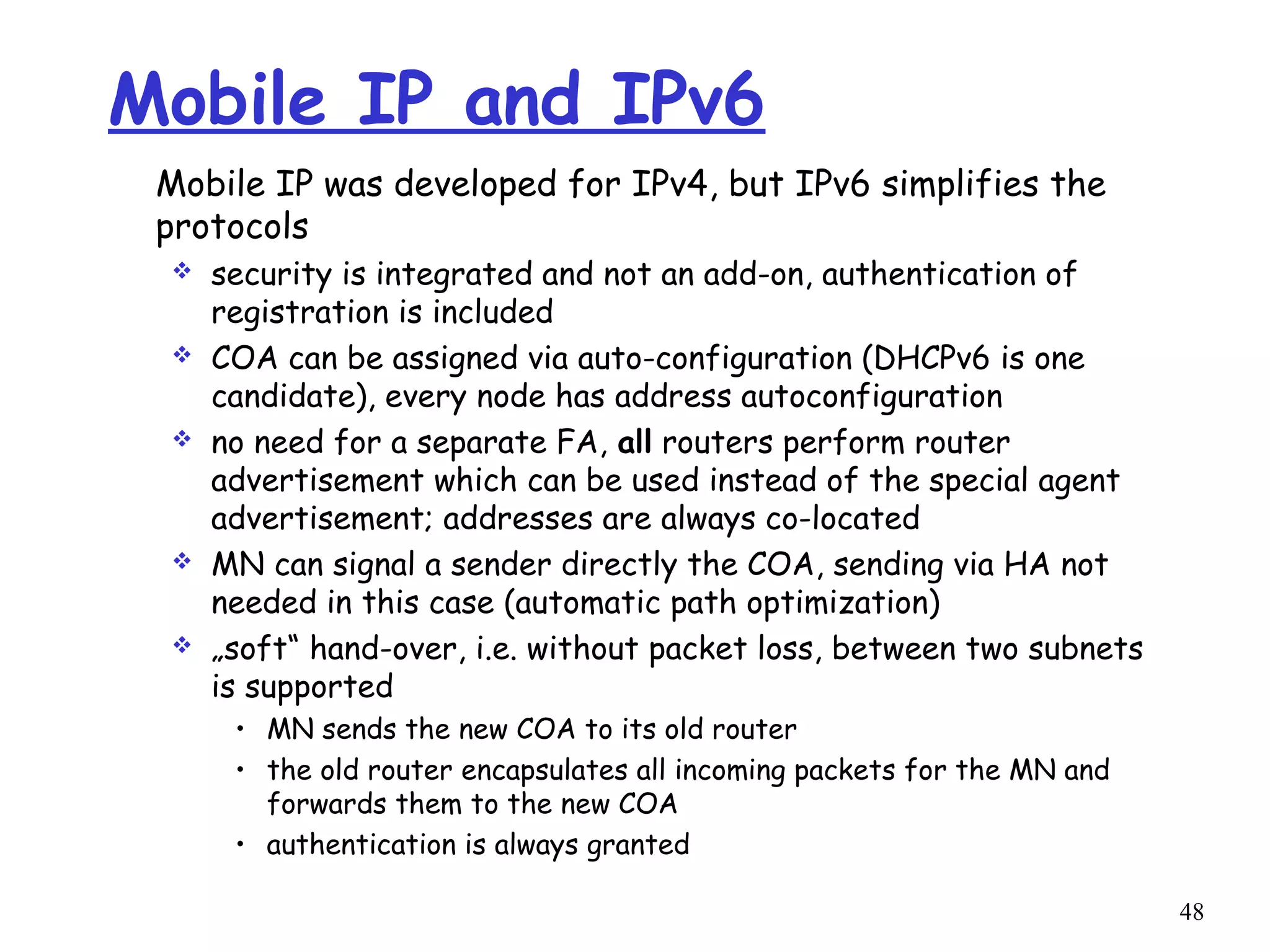 48
Mobile IP and IPv6
Mobile IP was developed for IPv4, but IPv6 simplifies the
protocols
 security is integrated and not an add-on, authentication of
registration is included
 COA can be assigned via auto-configuration (DHCPv6 is one
candidate), every node has address autoconfiguration
 no need for a separate FA, all routers perform router
advertisement which can be used instead of the special agent
advertisement; addresses are always co-located
 MN can signal a sender directly the COA, sending via HA not
needed in this case (automatic path optimization)
 „soft“ hand-over, i.e. without packet loss, between two subnets
is supported
• MN sends the new COA to its old router
• the old router encapsulates all incoming packets for the MN and
forwards them to the new COA
• authentication is always granted
 