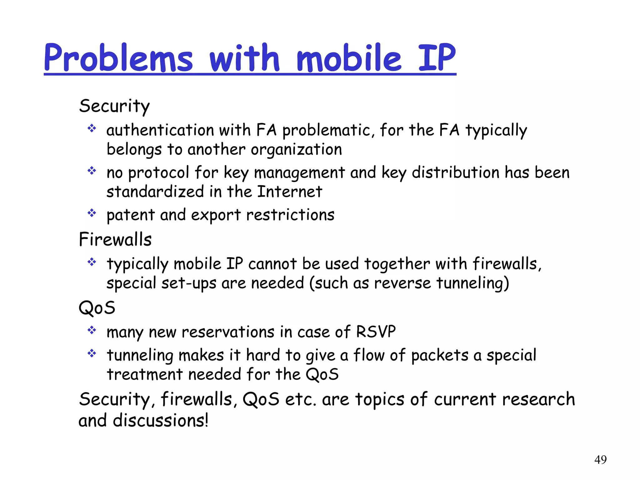 49
Problems with mobile IP
Security
 authentication with FA problematic, for the FA typically
belongs to another organization
 no protocol for key management and key distribution has been
standardized in the Internet
 patent and export restrictions
Firewalls
 typically mobile IP cannot be used together with firewalls,
special set-ups are needed (such as reverse tunneling)
QoS
 many new reservations in case of RSVP
 tunneling makes it hard to give a flow of packets a special
treatment needed for the QoS
Security, firewalls, QoS etc. are topics of current research
and discussions!
 