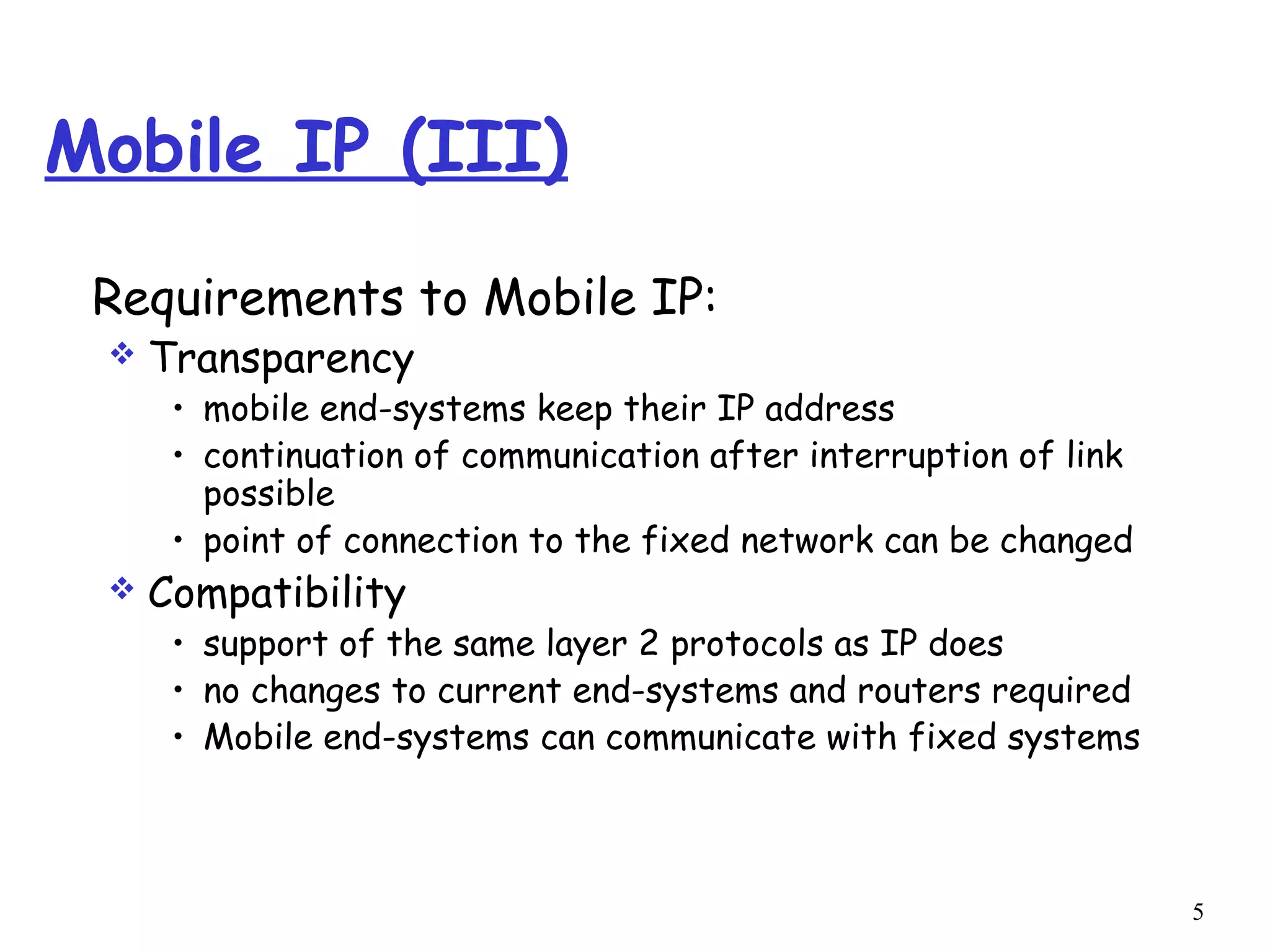 5
Mobile IP (III)
Requirements to Mobile IP:
 Transparency
• mobile end-systems keep their IP address
• continuation of communication after interruption of link
possible
• point of connection to the fixed network can be changed
 Compatibility
• support of the same layer 2 protocols as IP does
• no changes to current end-systems and routers required
• Mobile end-systems can communicate with fixed systems
 