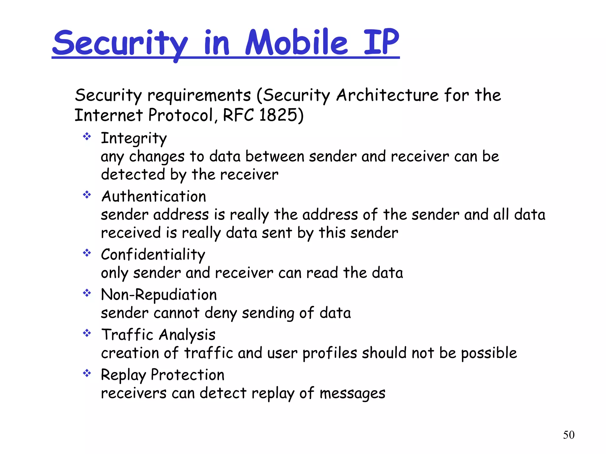 50
Security in Mobile IP
Security requirements (Security Architecture for the
Internet Protocol, RFC 1825)
 Integrity
any changes to data between sender and receiver can be
detected by the receiver
 Authentication
sender address is really the address of the sender and all data
received is really data sent by this sender
 Confidentiality
only sender and receiver can read the data
 Non-Repudiation
sender cannot deny sending of data
 Traffic Analysis
creation of traffic and user profiles should not be possible
 Replay Protection
receivers can detect replay of messages
 