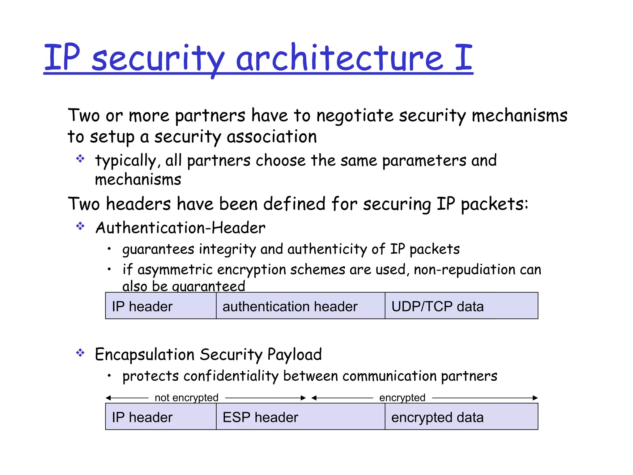 not encrypted encrypted
IP security architecture I
Two or more partners have to negotiate security mechanisms
to setup a security association
 typically, all partners choose the same parameters and
mechanisms
Two headers have been defined for securing IP packets:
 Authentication-Header
• guarantees integrity and authenticity of IP packets
• if asymmetric encryption schemes are used, non-repudiation can
also be guaranteed
 Encapsulation Security Payload
• protects confidentiality between communication partners
Authentification-HeaderIP-Header UDP/TCP-Paketauthentication headerIP header UDP/TCP data
ESP headerIP header encrypted data
 