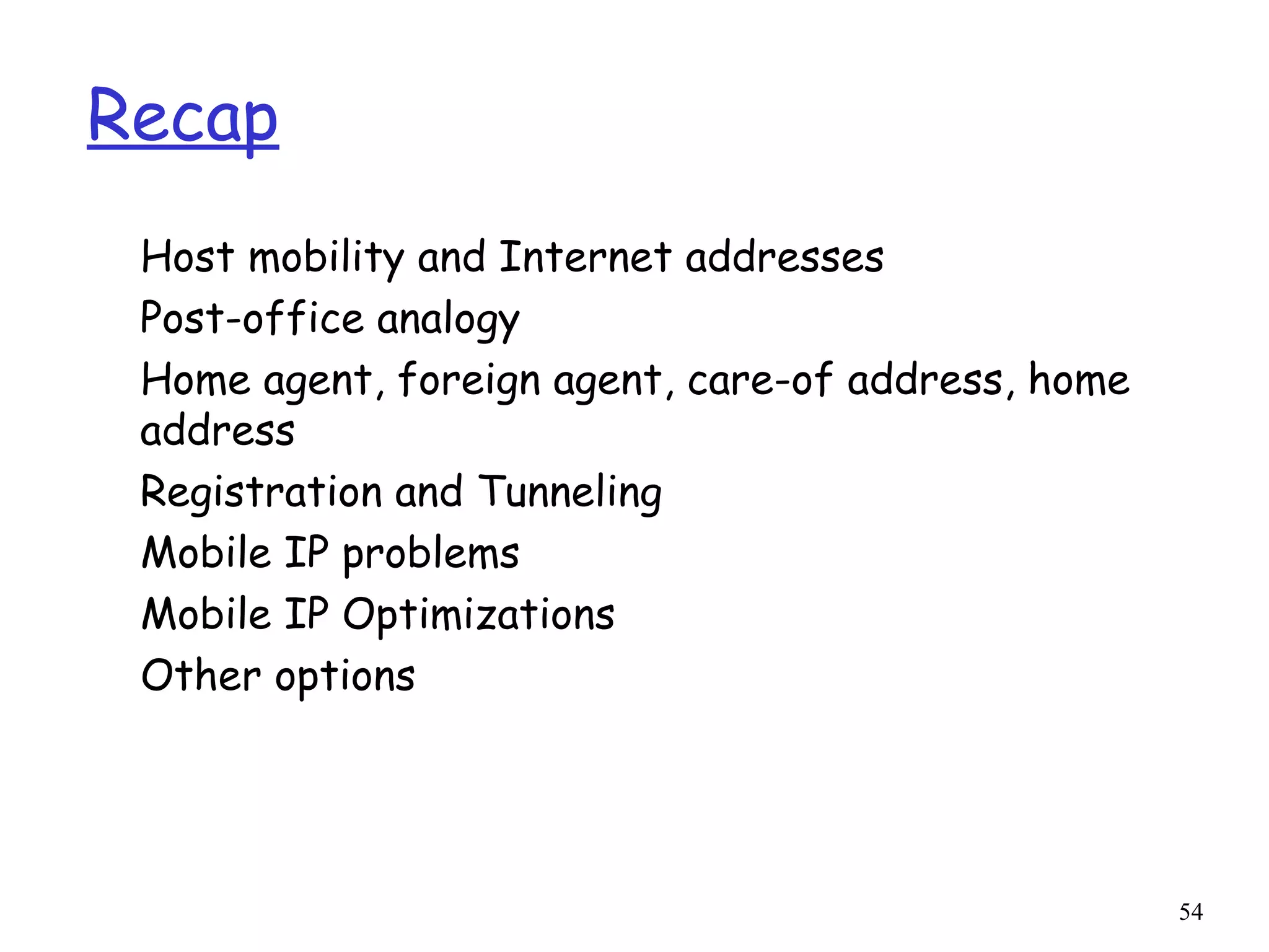 54
Recap
Host mobility and Internet addresses
Post-office analogy
Home agent, foreign agent, care-of address, home
address
Registration and Tunneling
Mobile IP problems
Mobile IP Optimizations
Other options
 