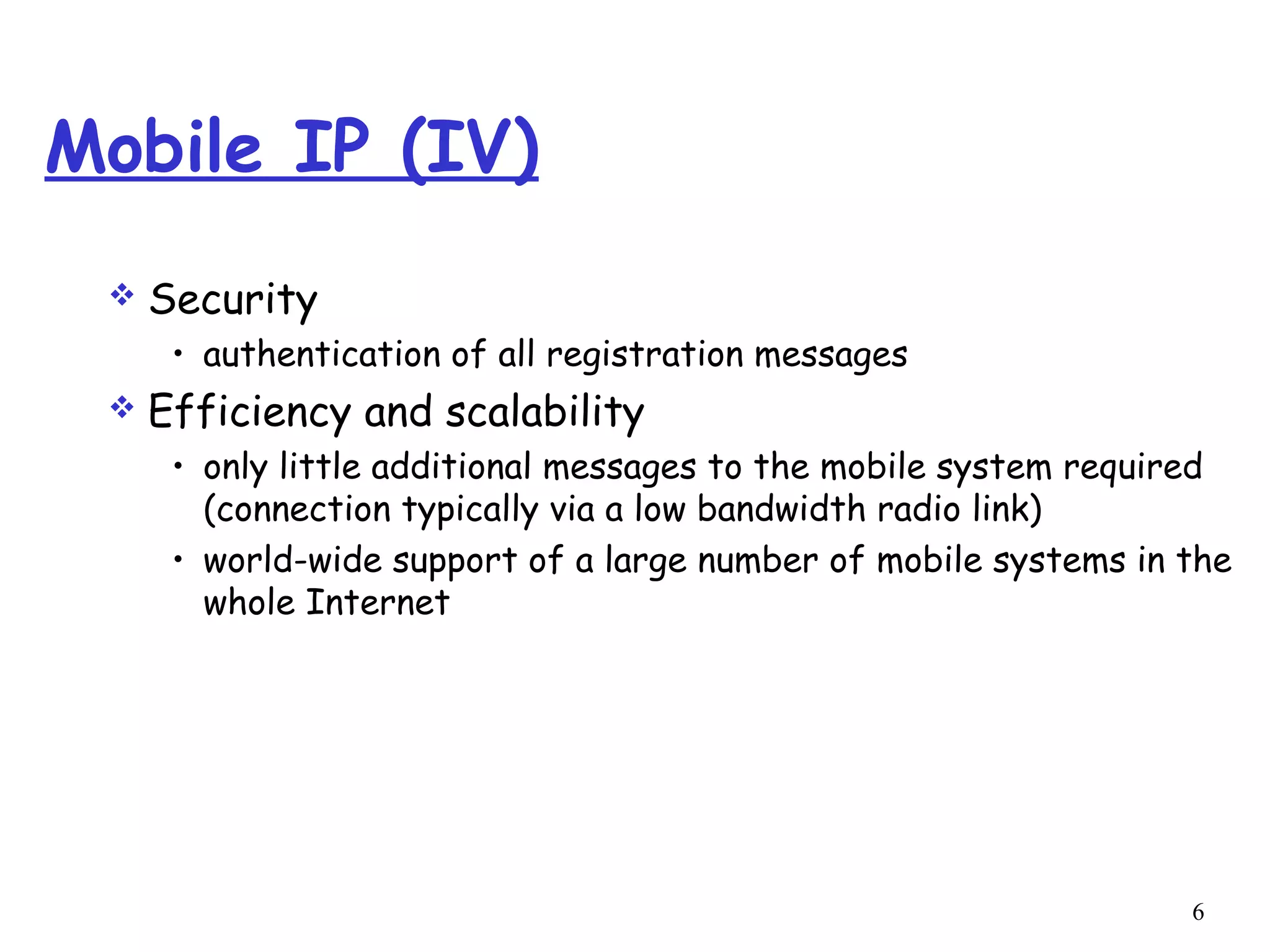 6
Mobile IP (IV)
 Security
• authentication of all registration messages
 Efficiency and scalability
• only little additional messages to the mobile system required
(connection typically via a low bandwidth radio link)
• world-wide support of a large number of mobile systems in the
whole Internet
 